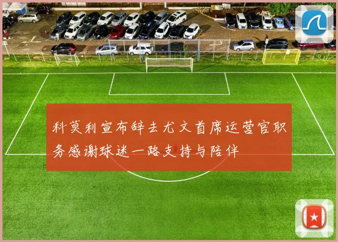科莫利宣布辞去尤文首席运营官职务感谢球迷一路支持与陪伴