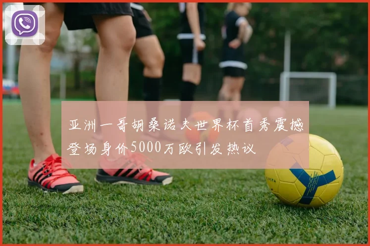 亚洲一哥胡桑诺夫世界杯首秀震撼登场身价5000万欧引发热议