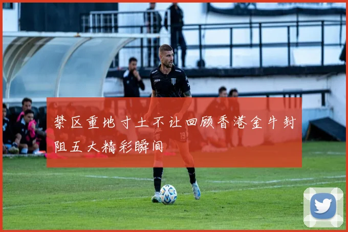 禁区重地寸土不让回顾香港金牛封阻五大精彩瞬间