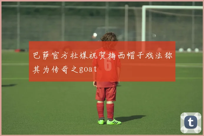 巴萨官方社媒祝贺梅西帽子戏法称其为传奇之goat