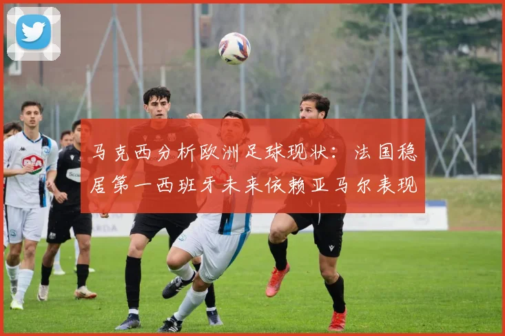 马克西分析欧洲足球现状：法国稳居第一西班牙未来依赖亚马尔表现