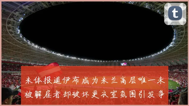 米体报道伊布成为米兰高层唯一未被解雇者却破坏更衣室氛围引发争议