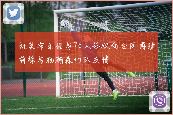凯莱布乐福与76人签双向合同再续前缘与杨瀚森的队友情
