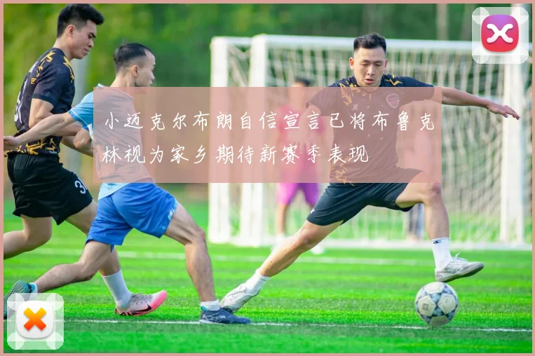 小迈克尔布朗自信宣言已将布鲁克林视为家乡期待新赛季表现