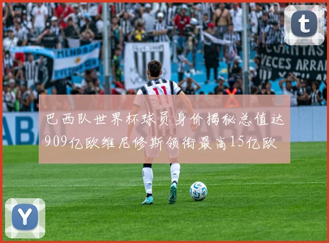 巴西队世界杯球员身价揭秘总值达909亿欧维尼修斯领衔最高15亿欧