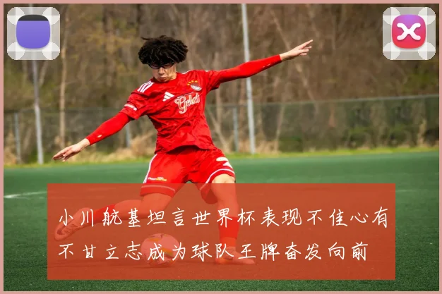 小川航基坦言世界杯表现不佳心有不甘立志成为球队王牌奋发向前