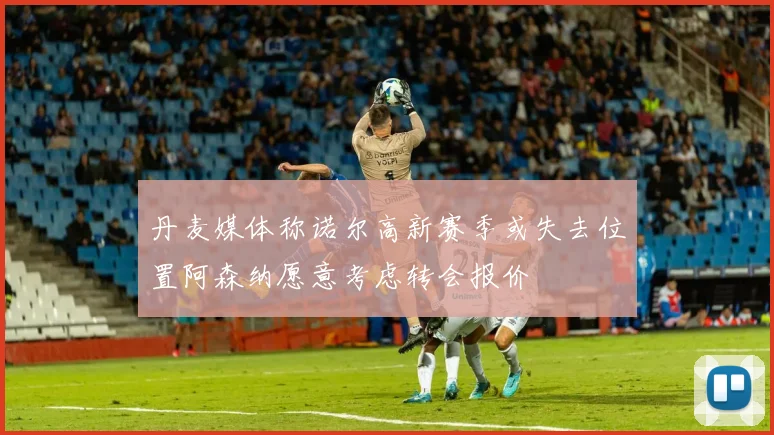 丹麦媒体称诺尔高新赛季或失去位置阿森纳愿意考虑转会报价