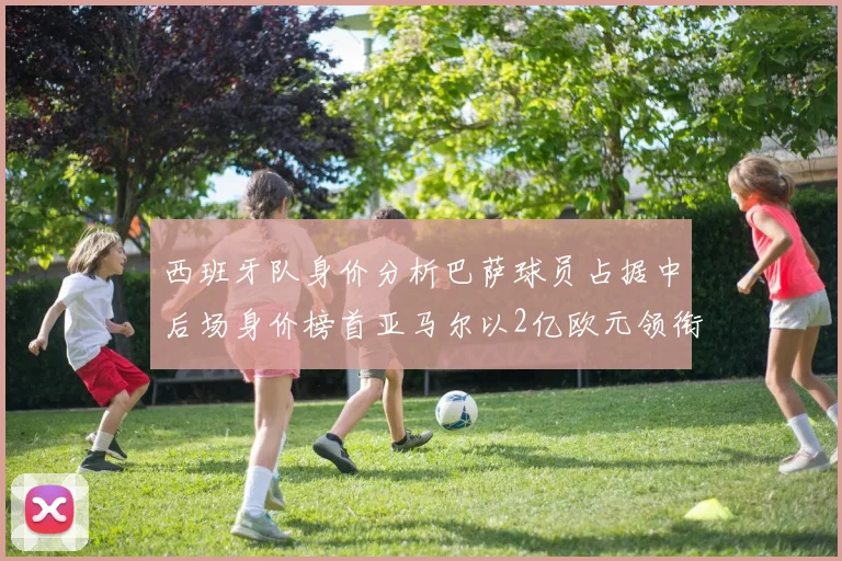 西班牙队身价分析巴萨球员占据中后场身价榜首亚马尔以2亿欧元领衔