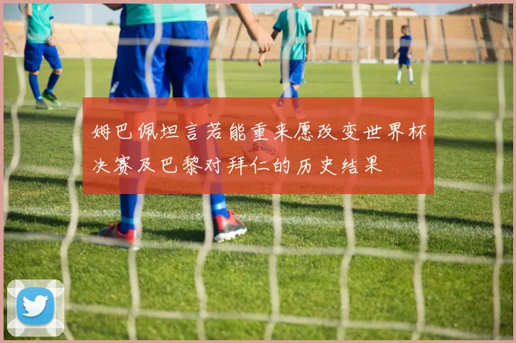 姆巴佩坦言若能重来愿改变世界杯决赛及巴黎对拜仁的历史结果