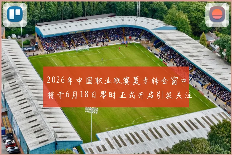 2026年中国职业联赛夏季转会窗口将于6月18日零时正式开启引发关注