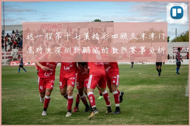 这一程第十七集精彩回顾天津津门虎对决深圳新鹏城的激烈赛事分析与亮点解读