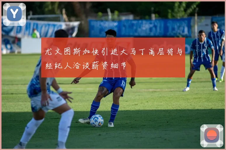 尤文图斯加快引进大马丁高层将与经纪人洽谈薪资细节